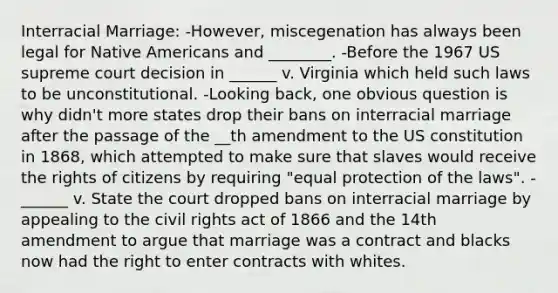 Interracial Marriage: -However, miscegenation has always been legal for Native Americans and ________. -Before the 1967 US supreme court decision in ______ v. Virginia which held such laws to be unconstitutional. -Looking back, one obvious question is why didn't more states drop their bans on interracial marriage after the passage of the __th amendment to the US constitution in 1868, which attempted to make sure that slaves would receive the rights of citizens by requiring "equal protection of the laws". -______ v. State the court dropped bans on interracial marriage by appealing to the civil rights act of 1866 and the 14th amendment to argue that marriage was a contract and blacks now had the right to enter contracts with whites.