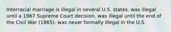 Interracial marriage is illegal in several U.S. states. was illegal until a 1967 Supreme Court decision. was illegal until the end of the Civil War (1865). was never formally illegal in the U.S.