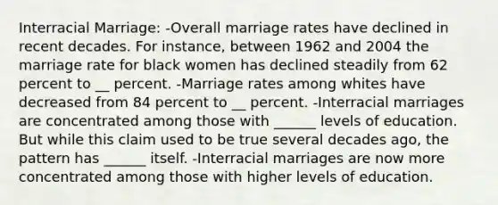 Interracial Marriage: -Overall marriage rates have declined in recent decades. For instance, between 1962 and 2004 the marriage rate for black women has declined steadily from 62 percent to __ percent. -Marriage rates among whites have decreased from 84 percent to __ percent. -Interracial marriages are concentrated among those with ______ levels of education. But while this claim used to be true several decades ago, the pattern has ______ itself. -Interracial marriages are now more concentrated among those with higher levels of education.