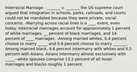 Interracial Marriage: -_______ v. _______ the US supreme court argued that integration in schools, parks, railroads, and courts could not be mandated because they were private, social concerns. -Marrying across racial lines is a ____ event, even today: Interracial marriages account for approximately 1 percent of white marriages, __ percent of black marriages, and 14 percent of ____ marriages. -Among married whites, 0.4 percent choose to marry _____ and 0.6 percent choose to marry _______. Among married black, 4.6 percent intermarry with whites and 0.5 percent with Asians. Asians intermarry almost exclusively with _____--white spouses comprise 13.2 percent of all Asian marriages and blacks roughly 1 percent.