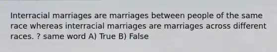 Interracial marriages are marriages between people of the same race whereas interracial marriages are marriages across different races. ? same word A) True B) False