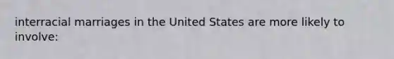 interracial marriages in the United States are more likely to involve: