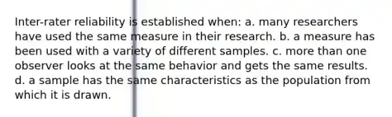 Inter-rater reliability is established when: a. many researchers have used the same measure in their research. b. a measure has been used with a variety of different samples. c. more than one observer looks at the same behavior and gets the same results. d. a sample has the same characteristics as the population from which it is drawn.