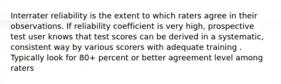 Interrater reliability is the extent to which raters agree in their observations. If reliability coefficient is very high, prospective test user knows that test scores can be derived in a systematic, consistent way by various scorers with adequate training . Typically look for 80+ percent or better agreement level among raters