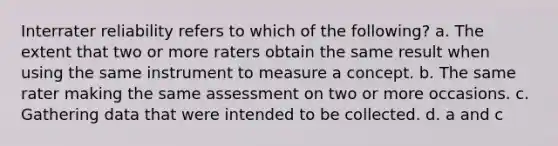 Interrater reliability refers to which of the following? a. The extent that two or more raters obtain the same result when using the same instrument to measure a concept. b. The same rater making the same assessment on two or more occasions. c. Gathering data that were intended to be collected. d. a and c