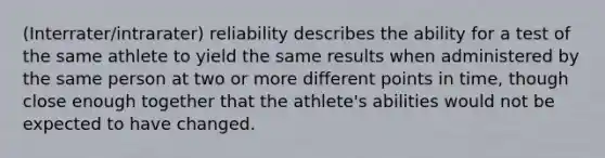 (Interrater/intrarater) reliability describes the ability for a test of the same athlete to yield the same results when administered by the same person at two or more different points in time, though close enough together that the athlete's abilities would not be expected to have changed.