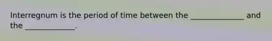 Interregnum is the period of time between the ______________ and the _____________.