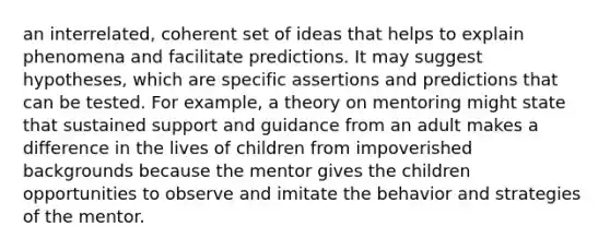 an interrelated, coherent set of ideas that helps to explain phenomena and facilitate predictions. It may suggest hypotheses, which are specific assertions and predictions that can be tested. For example, a theory on mentoring might state that sustained support and guidance from an adult makes a difference in the lives of children from impoverished backgrounds because the mentor gives the children opportunities to observe and imitate the behavior and strategies of the mentor.