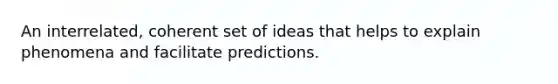 An interrelated, coherent set of ideas that helps to explain phenomena and facilitate predictions.