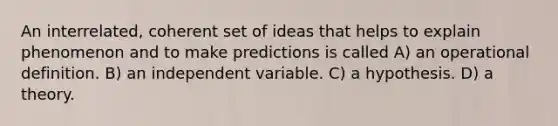 An interrelated, coherent set of ideas that helps to explain phenomenon and to make predictions is called A) an operational definition. B) an independent variable. C) a hypothesis. D) a theory.