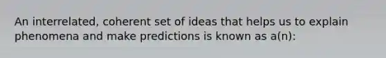 An interrelated, coherent set of ideas that helps us to explain phenomena and make predictions is known as a(n):