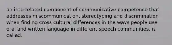 an interrelated component of communicative competence that addresses miscommunication, stereotyping and discrimination when finding cross cultural differences in the ways people use oral and written language in different speech communities, is called: