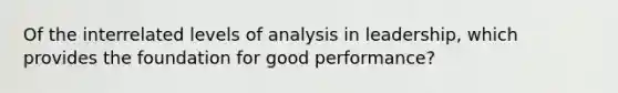 Of the interrelated levels of analysis in leadership, which provides the foundation for good performance?