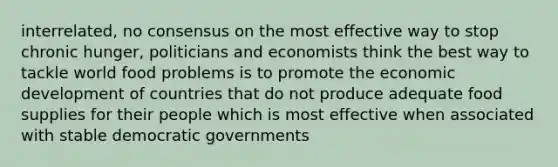 interrelated, no consensus on the most effective way to stop chronic hunger, politicians and economists think the best way to tackle world food problems is to promote the economic development of countries that do not produce adequate food supplies for their people which is most effective when associated with stable democratic governments