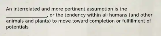 An interrelated and more pertinent assumption is the __________________, or the tendency within all humans (and other animals and plants) to move toward completion or fulfillment of potentials