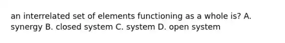 an interrelated set of elements functioning as a whole is? A. synergy B. closed system C. system D. open system