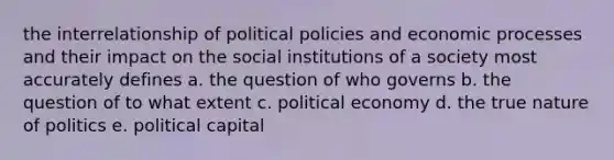 the interrelationship of political policies and economic processes and their impact on the social institutions of a society most accurately defines a. the question of who governs b. the question of to what extent c. political economy d. the true nature of politics e. political capital