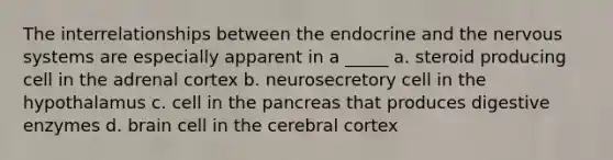 The interrelationships between the endocrine and the nervous systems are especially apparent in a _____ a. steroid producing cell in the adrenal cortex b. neurosecretory cell in the hypothalamus c. cell in <a href='https://www.questionai.com/knowledge/kITHRba4Cd-the-pancreas' class='anchor-knowledge'>the pancreas</a> that produces <a href='https://www.questionai.com/knowledge/kK14poSlmL-digestive-enzymes' class='anchor-knowledge'>digestive enzymes</a> d. brain cell in the cerebral cortex