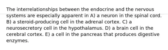 The interrelationships between the endocrine and the nervous systems are especially apparent in A) a neuron in the spinal cord. B) a steroid-producing cell in the adrenal cortex. C) a neurosecretory cell in the hypothalamus. D) a brain cell in the cerebral cortex. E) a cell in the pancreas that produces digestive enzymes.