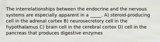 The interrelationships between the endocrine and the nervous systems are especially apparent in a _____. A) steroid-producing cell in the adrenal cortex B) neurosecretory cell in the hypothalamus C) brain cell in the cerebral cortex D) cell in the pancreas that produces digestive enzymes