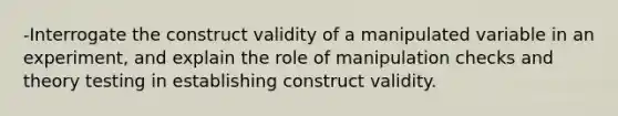 -Interrogate the construct validity of a manipulated variable in an experiment, and explain the role of manipulation checks and theory testing in establishing construct validity.