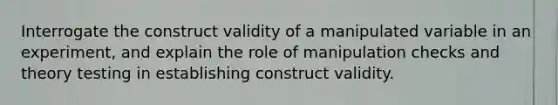 Interrogate the construct validity of a manipulated variable in an experiment, and explain the role of manipulation checks and theory testing in establishing construct validity.