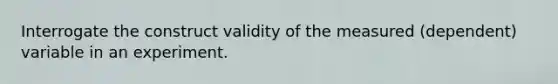 Interrogate the construct validity of the measured (dependent) variable in an experiment.