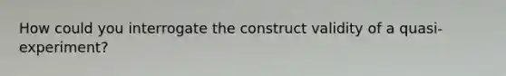 How could you interrogate the construct validity of a quasi-experiment?