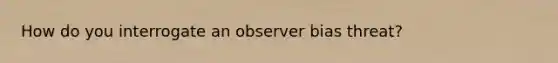 How do you interrogate an observer bias threat?