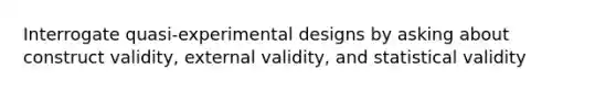 Interrogate quasi-experimental designs by asking about construct validity, external validity, and statistical validity