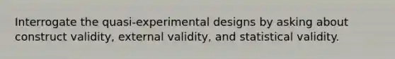 Interrogate the quasi-experimental designs by asking about construct validity, external validity, and statistical validity.