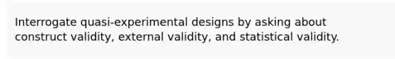 Interrogate quasi-experimental designs by asking about construct validity, external validity, and statistical validity.