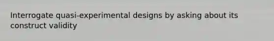 Interrogate quasi-experimental designs by asking about its construct validity