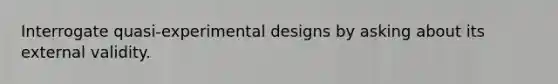 Interrogate quasi-experimental designs by asking about its external validity.