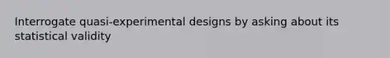 Interrogate quasi-experimental designs by asking about its statistical validity