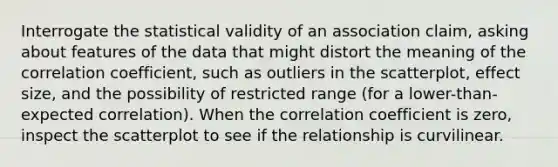 Interrogate the statistical validity of an association claim, asking about features of the data that might distort the meaning of the correlation coefficient, such as outliers in the scatterplot, effect size, and the possibility of restricted range (for a lower-than-expected correlation). When the correlation coefficient is zero, inspect the scatterplot to see if the relationship is curvilinear.