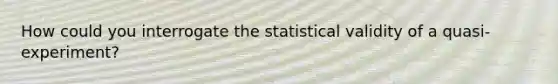 How could you interrogate the statistical validity of a quasi-experiment?