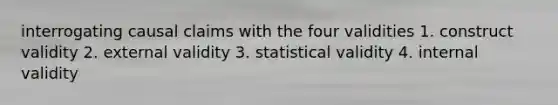 interrogating causal claims with the four validities 1. construct validity 2. external validity 3. statistical validity 4. internal validity