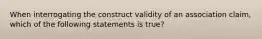 When interrogating the construct validity of an association claim, which of the following statements is true?