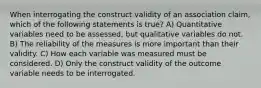 When interrogating the construct validity of an association claim, which of the following statements is true? A) Quantitative variables need to be assessed, but qualitative variables do not. B) The reliability of the measures is more important than their validity. C) How each variable was measured must be considered. D) Only the construct validity of the outcome variable needs to be interrogated.