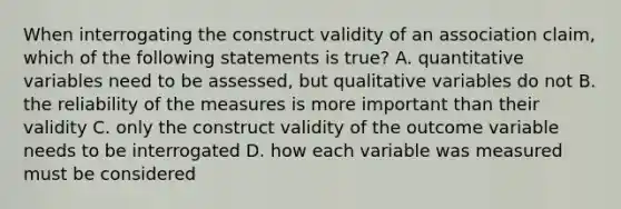 When interrogating the construct validity of an association claim, which of the following statements is true? A. <a href='https://www.questionai.com/knowledge/kCQ1wjMNYQ-quantitative-variables' class='anchor-knowledge'>quantitative variables</a> need to be assessed, but qualitative variables do not B. the reliability of the measures is more important than their validity C. only the construct validity of the outcome variable needs to be interrogated D. how each variable was measured must be considered