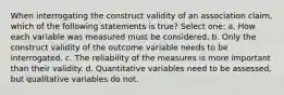 When interrogating the construct validity of an association claim, which of the following statements is true? Select one: a. How each variable was measured must be considered. b. Only the construct validity of the outcome variable needs to be interrogated. c. The reliability of the measures is more important than their validity. d. Quantitative variables need to be assessed, but qualitative variables do not.