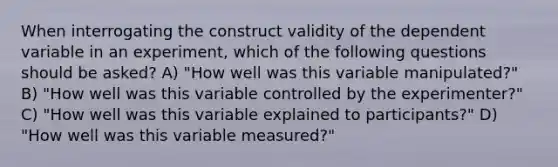 When interrogating the construct validity of the dependent variable in an experiment, which of the following questions should be asked? A) "How well was this variable manipulated?" B) "How well was this variable controlled by the experimenter?" C) "How well was this variable explained to participants?" D) "How well was this variable measured?"