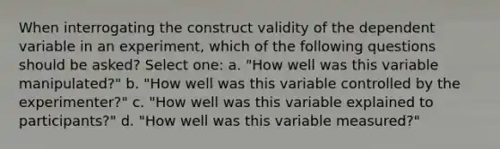 When interrogating the construct validity of the dependent variable in an experiment, which of the following questions should be asked? Select one: a. "How well was this variable manipulated?" b. "How well was this variable controlled by the experimenter?" c. "How well was this variable explained to participants?" d. "How well was this variable measured?"