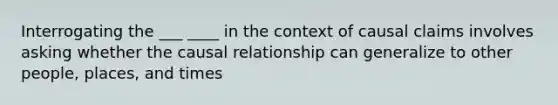 Interrogating the ___ ____ in the context of causal claims involves asking whether the causal relationship can generalize to other people, places, and times