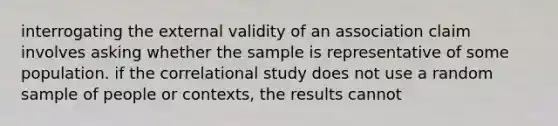 interrogating the external validity of an association claim involves asking whether the sample is representative of some population. if the correlational study does not use a random sample of people or contexts, the results cannot