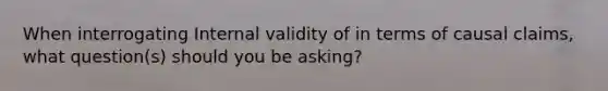 When interrogating Internal validity of in terms of causal claims, what question(s) should you be asking?