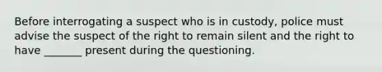 Before interrogating a suspect who is in custody, police must advise the suspect of the right to remain silent and the right to have _______ present during the questioning.