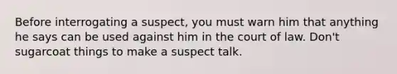 Before interrogating a suspect, you must warn him that anything he says can be used against him in the court of law. Don't sugarcoat things to make a suspect talk.