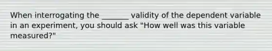 When interrogating the _______ validity of the dependent variable in an experiment, you should ask "How well was this variable measured?"